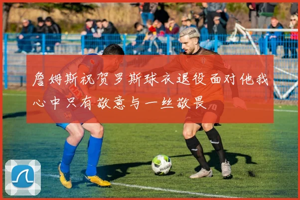 詹姆斯祝贺罗斯球衣退役面对他我心中只有敬意与一丝敬畏