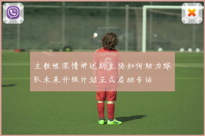 主教练深情讲述新主场如何助力球队未来升级计划正式启动专访