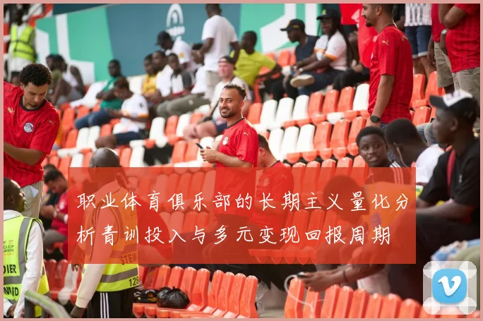 职业体育俱乐部的长期主义量化分析青训投入与多元变现回报周期