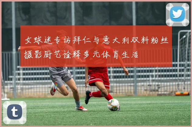 女球迷专访拜仁与意大利双料粉丝摄影厨艺诠释多元体育生活