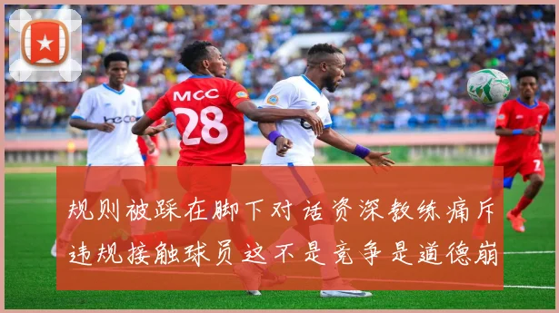 规则被踩在脚下对话资深教练痛斥违规接触球员这不是竞争是道德崩塌