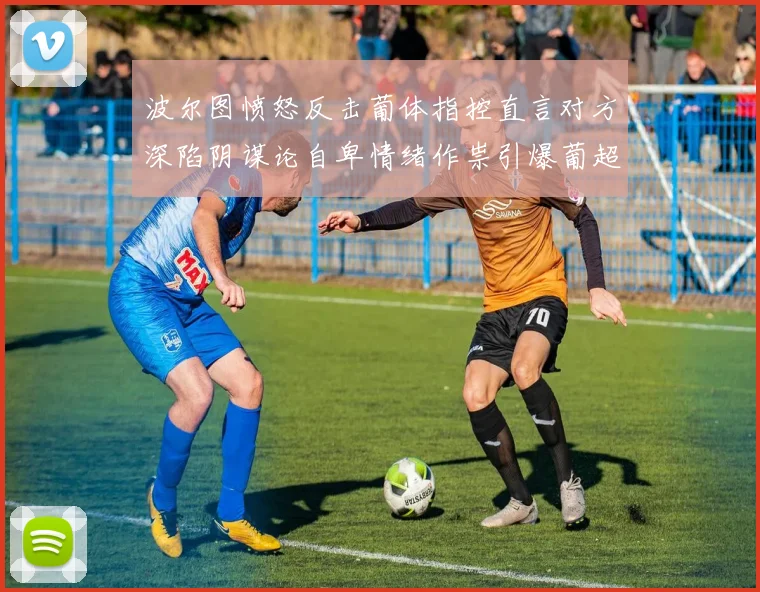 波尔图愤怒反击葡体指控直言对方深陷阴谋论自卑情绪作祟引爆葡超恩怨