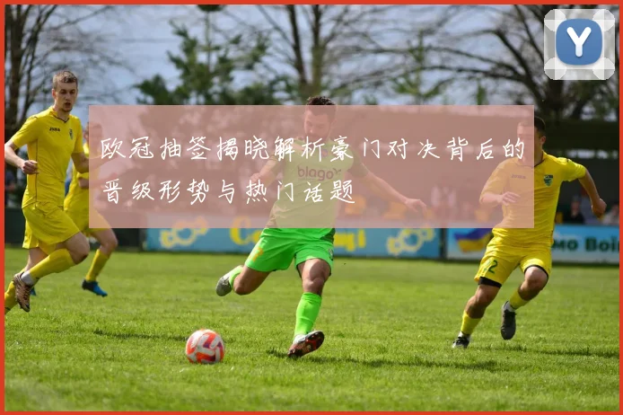 欧冠抽签揭晓解析豪门对决背后的晋级形势与热门话题