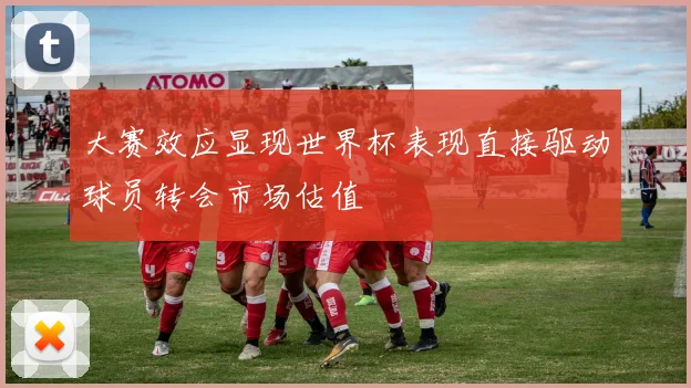 大赛效应显现世界杯表现直接驱动球员转会市场估值